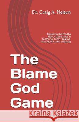 The Blame God Game: Exposing the Myths about God's Role in Suffering, Trials, Tribulations, Testing, and Tragedy Craig A Nelson 9798652980092