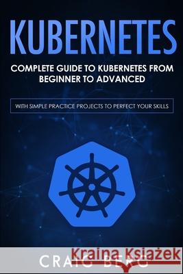 Kubernetes: Complete Guide to Kubernetes from Beginner to Advanced (With Simple Practice Projects To Perfect Your Skills) Craig Berg 9798653155482