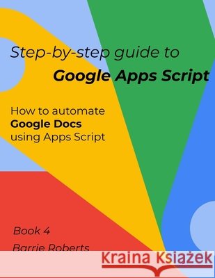 Step-by-step Guide to Google Apps Script 4 - Documents Roberts Barrie Roberts 9798653979255 Independently published