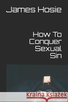 How To Conquer Sexual Sin: Freedom From Lust James Hosie 9798663650342 Independently Published