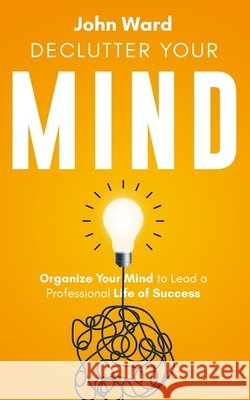 Declutter Your Mind: Organize Your Mind to Lead a Professional Life of Success Ward, John 9798668552177