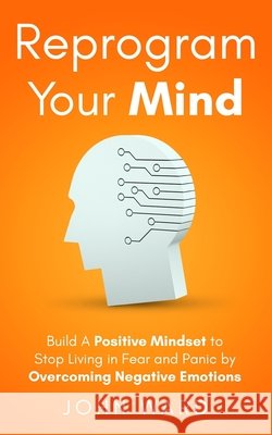 Reprogram Your Mind: Build A Positive Mindset To Stop Living In Fear And Panic By Overcoming Negative Emotions Ward, John 9798668627714