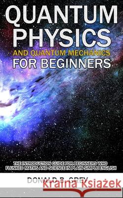 Quantum Physics And Quantum Mechanics For Beginners: The Introduction Guide For Beginners Who Flunked Maths And Science In Plain Simple English Donald B Grey 9798670447416 Independently Published