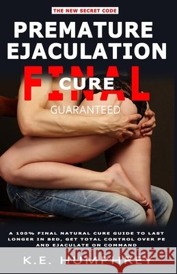 Premature Ejaculation Final Cure - Guaranteed!: A 100% Final Natural Cure Guide To Last Longer In Bed, Get Total Control Over PE And Ejaculate On Command K E Humphrey 9798672574639 Independently Published