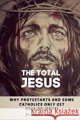 The TOTAL JESUS: Why Protestants Only Get Half Of Jesus! Young, Paul J. 9798679640528