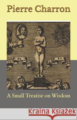A Small Treatise on Wisdom Charron Pierre Charron 9798680038093 Independently published