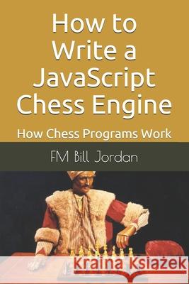 How to Write a JavaScript Chess Engine: How Chess Programs Work Fm Bill Jordan 9798696629605 Independently Published