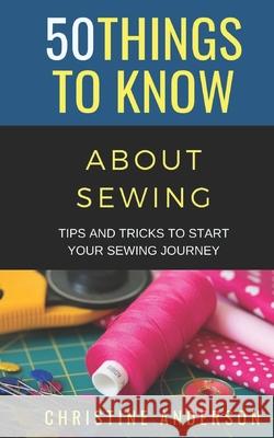50 Things to Know About Sewing: Tips and Tricks to Start Your Sewing Journey Christine Anderson   9798698165330
