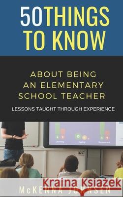 50 Things to Know About Being an Elementary School Teacher: Lessons Taught Through Experience 50 Things To Know, McKenna Johnsen 9798702425245 Independently Published