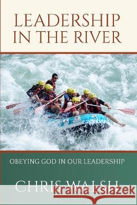 Leadership In the River: Obeying God In Our Leadership Chris Walsh 9798707726743 Independently Published