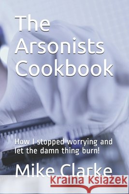 The Arsonists Cookbook: How I stopped worrying and let the damn thing burn! Clarke, Mike 9798710789322