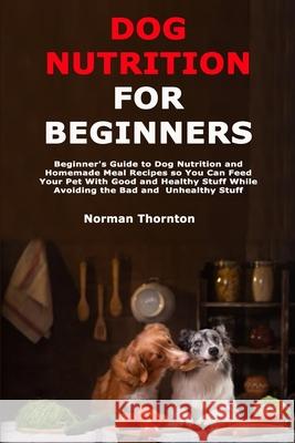 Dog Nutrition for Beginners: Beginner's Guide to Dog Nutrition and Homemade Meal Recipes so You Can Feed Your Pet With Good and Healthy Stuff While Thornton, Norman 9798711232827 Independently Published