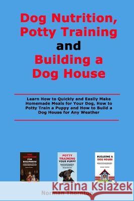 Dog Nutrition, Potty Training and Building a Dog House: Learn How to Quickly and Easily Make Homemade Meals for Your Dog, How to Potty Train a Puppy and How to Build a Dog House for Any Weather Norman Thornton 9798711263081 Independently Published