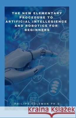 The New Elementary Procedure to Artificial Intelligence and Robotics for Beginners Coleman Ph. D., Philips 9798714033605
