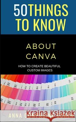 50 Things to Know About Canva: How to Create Beautiful Custom Images 50 Things to Know, Anna Compagine Cohen 9798722309785 Independently Published