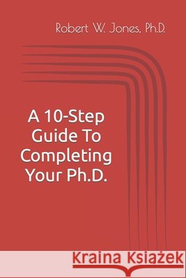 A 10-Step Guide To Completing Your Ph.D. Jones Ph.D. Robert W. Jones Ph.D. 9798724450966 Independently published
