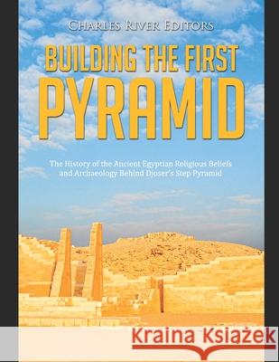 Building the First Pyramid: The History of the Ancient Egyptian Religious Beliefs and Archaeology Behind Djoser's Step Pyramid Charles River 9798726703312