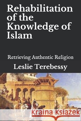 Rehabilitation of the Knowledge of Islam: Retrieving Authentic Religion Leslie Terebessy 9798744363390