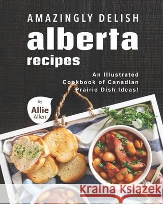 Amazingly Delish Alberta Recipes: An Illustrated Cookbook of Canadian Prairie Dish Ideas! Allen, Allie 9798748969963 Independently published