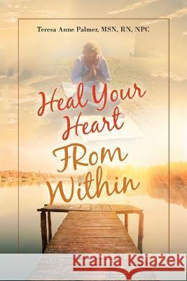 Heal Your Heart from Within Palmer MSN RN NPC Teresa Anne Palmer MSN RN NPC 9798765229859