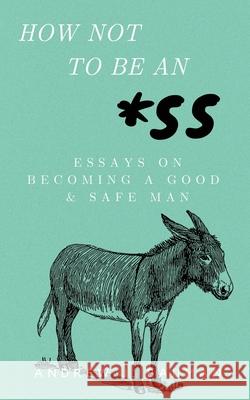 How Not to Be an *SS: Essays on Becoming a Good & Safe Man Andrew J Bauman 9798769113468 Independently Published