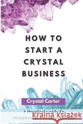 How To Start A Crystal Business: A Practical Guide To Metaphysical Entrepreneurship Crystal Carter   9798770523393
