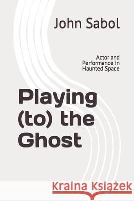 Playing (to) the Ghost: Actor and Performance in Haunted Space John G Sabol 9798794667455 Independently Published