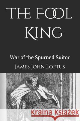 The Fool King: War of the Spurned Suitor Loftus, James John 9798795593661