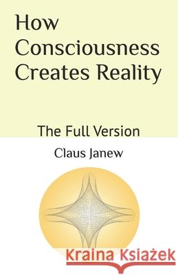 How Consciousness Creates Reality: The Full Version Claus Janew 9798826128831