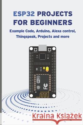 Esp32 Projects for Beginners: Example Code, Arduino, Alexa Control, Thingspeak, Projects And More Janani Sathish 9798838981998