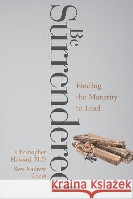 Be Surrendered: Finding the Maturity to Lead Andrew Gross, Christopher Howard, PhD 9798841134787