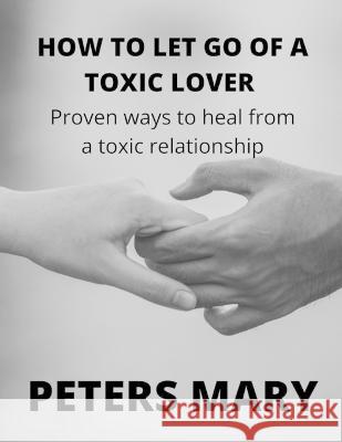 How To Let Go Of A Toxic Lover: Proven ways to heal from a toxic relationship Peters Mary 9798846004375