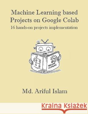 Machine Learning based Projects on Google Colab: 16 hands-on projects implementation MD Ariful Islam 9798846283381