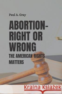 Abortion- Right or Wrong: The American rights matters Paul A Gray 9798846718852