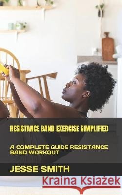 Resistance Band Exercise Simplified: A Complete Guide Resistance Band Workout Jesse Smith 9798846870819
