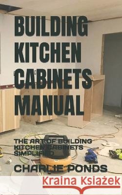 Building Kitchen Cabinets Manual: The Art of Building Kitchen Cabinets Simplified Charlie Ponds 9798847075015