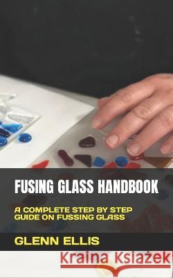Fusing Glass Handbook: A Complete Step by Step Guide on Fussing Glass Glenn Ellis 9798847333566 Independently Published
