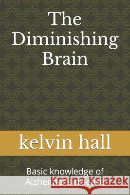 The Diminishing Brain: Basic knowledge of Alzheimer's disease Kelvin Hall 9798847978132