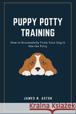 Puppy Potty Training: How to Successfully Train Your Dog to Use the Potty James N Aston 9798849760681