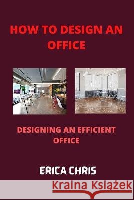 How to Design an Offfice: Designing An Efficient Office For Maximum Productivity Erica Chris 9798849976853 Independently Published