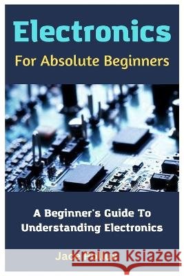 Electronics For Absolute Beginners: A Beginner's Guide To Understanding Electronics Jace Pollux   9798850078553 Independently Published