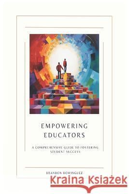 Empowering Educators: A Comprehensive Guide to Fostering Student Success Brandon Dominguez   9798850257774 Independently Published