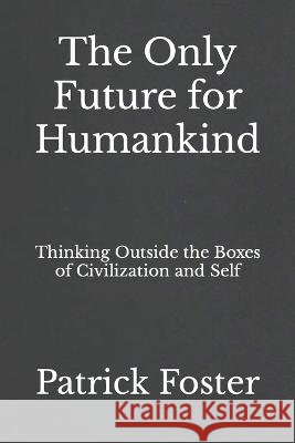 The Only Future for Humankind: Thinking Outside the Boxes of Civilization and Self Patrick M Foster   9798850277376