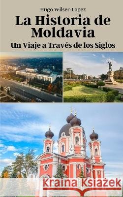 La Historia de Moldavia: Un Viaje a Traves de los Siglos Hugo Wilser-Lopez   9798851002380