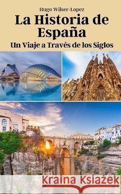 La Historia de Espana: Un Viaje a Traves de los Siglos Hugo Wilser-Lopez   9798851003592