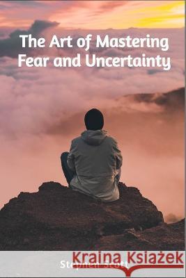 The Art of Mastering Fear and Uncertainty Stephen Scott   9798851170492