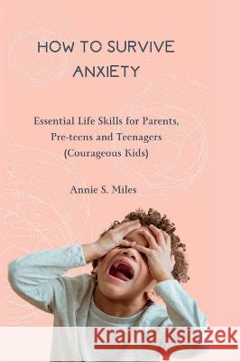 How to Survive Anxiety: Essential Life Skills for Parents, Pre-teens and Teenagers (Courageous Kids) Annie S Miles   9798851185458