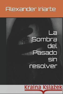 La Sombra del Pasado sin resolver Alexander Iriarte   9798851370847 Independently Published
