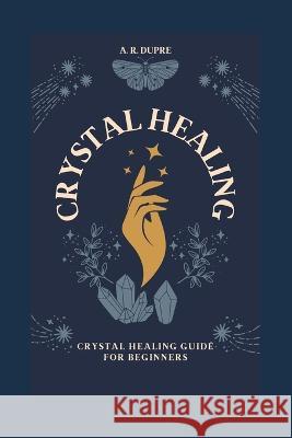Crystal Healing: Crystal Healing Guide for Beginners A R Dupre   9798851372780 Independently Published