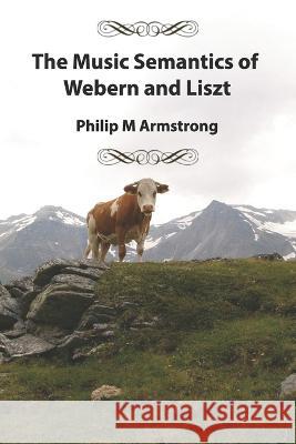 The Music Semantics of Webern and Liszt Philip M Armstrong   9798851518287